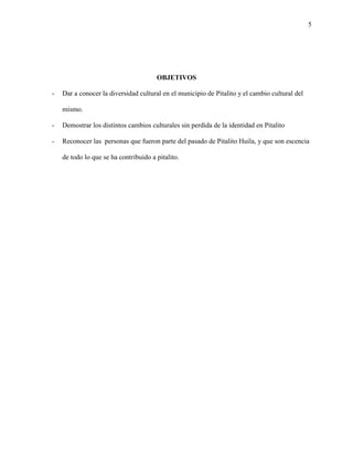 5
OBJETIVOS
- Dar a conocer la diversidad cultural en el municipio de Pitalito y el cambio cultural del
mismo.
- Demostrar los distintos cambios culturales sin perdida de la identidad en Pitalito
- Reconocer las personas que fueron parte del pasado de Pitalito Huila, y que son escencia
de todo lo que se ha contribuido a pitalito.
 