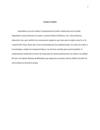 7
CONCLUSION
Aprendimos con este trabajo la importancia dl cambio cultural que nos ha traído
importantes reconocimientos en cuanto a nuestros bailes folclóricos, ríos, sitios turísticos,
educación, arte, pero también las consecuencia negativas que traen para la región como lo es la
variación del clima, factor que se ha incrementado por las multinacionales, el avance en cuanto a
la tecnología y medios de transporte básicos, las diversas comidas para nuestro paladar, la
contaminación ambiental un factor de riesgo para las futuras generaciones en cuanto a la calidad
del aire y las demás distintas problemáticas que aparecen en nuestro entorno dada la invasión de
otras culturas en beneficio propio.
 