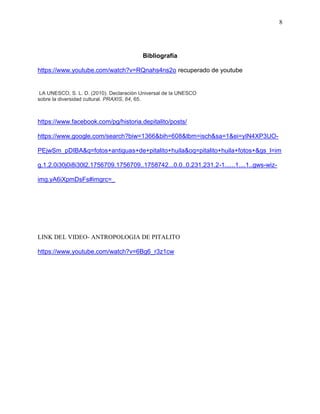 8
Bibliografía
https://www.youtube.com/watch?v=RQnahs4ns2o recuperado de youtube
LA UNESCO, S. L. D. (2010). Declaración Universal de la UNESCO
sobre la diversidad cultural. PRAXIS, 64, 65.
https://www.facebook.com/pg/historia.depitalito/posts/
https://www.google.com/search?biw=1366&bih=608&tbm=isch&sa=1&ei=yIN4XP3UO-
PEjwSm_pDIBA&q=fotos+antiguas+de+pitalito+huila&oq=pitalito+huila+fotos+&gs_l=im
g.1.2.0i30j0i8i30l2.1756709.1756709..1758742...0.0..0.231.231.2-1......1....1..gws-wiz-
img.yA6iXpmDsFs#imgrc=_
LINK DEL VIDEO- ANTROPOLOGIA DE PITALITO
https://www.youtube.com/watch?v=6Bg6_r3z1cw
 