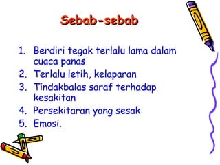 Sebab-sebab Berdiri tegak terlalu lama dalam cuaca panas Terlalu letih, kelaparan Tindakbalas saraf terhadap kesakitan Persekitaran yang sesak Emosi. 