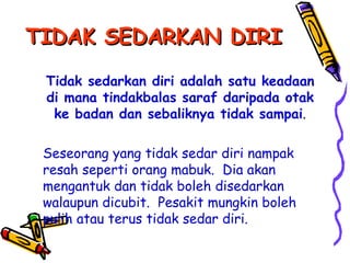 TIDAK SEDARKAN DIRI Tidak sedarkan diri adalah satu keadaan di mana tindakbalas saraf daripada otak ke badan dan sebaliknya tidak sampai . Seseorang yang tidak sedar diri nampak resah seperti orang mabuk.  Dia akan mengantuk dan tidak boleh disedarkan walaupun dicubit.  Pesakit mungkin boleh pulih atau terus tidak sedar diri. 
