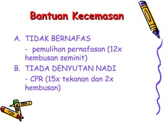 Bantuan Kecemasan

A. TIDAK BERNAFAS
   - pemulihan pernafasan (12x
   hembusan seminit)
B. TIADA DENYUTAN NADI
   - CPR (15x tekanan dan 2x
   hembusan)
 