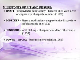 MILESTONES OF PIT AND FISSURE:
⋇ HYATT – Prophylactic odontotomy – fissures filled with silver
or copper oxy phosphate cement . (1923)
⋇ BODECKER – Fissure eradication – deep retentive fissure into
self cleansable one.(1929)
⋇ BUNOCORE - Acid etching – phosphoric acid for 30 seconds.
(1955)
⋇ BOWEN – BISGMA – base resin for sealants.(1965)
 