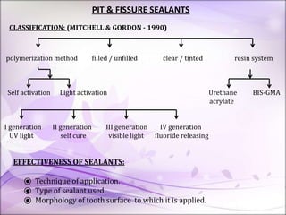 PIT & FISSURE SEALANTS
CLASSIFICATION: (MITCHELL & GORDON - 1990)
polymerization method filled / unfilled clear / tinted resin system
Self activation Light activation Urethane BIS-GMA
acrylate
I generation II generation III generation IV generation
UV light self cure visible light fluoride releasing
EFFECTIVENESS OF SEALANTS:
⦿ Technique of application.
⦿ Type of sealant used.
⦿ Morphology of tooth surface to which it is applied.
 