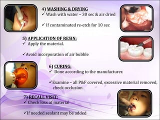4) WASHING & DRYING
 Wash with water – 30 sec & air dried
 If contaminated re-etch for 10 sec
5) APPLICATION OF RESIN:
 Apply the material.
Avoid incorporation of air bubble
6) CURING:
 Done according to the manufacturer.
Examine – all P&F covered, excessive material removed,
check occlusion
7) RECALL VISIT:
 Check loss of material
If needed sealant may be added
 