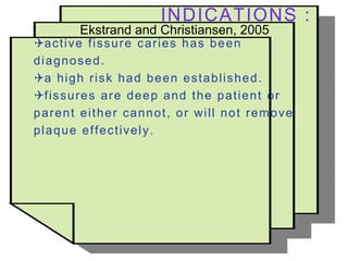 INDICATIONS :
Ekstrand and Christiansen, 2005
active fissure caries has been
diagnosed.
a high risk had been established.
fissures are deep and the patient or
parent either cannot, or will not remove
plaque effectively.
 