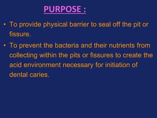 PURPOSE :
• To provide physical barrier to seal off the pit or
fissure.
• To prevent the bacteria and their nutrients from
collecting within the pits or fissures to create the
acid environment necessary for initiation of
dental caries.
 
