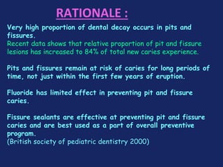 RATIONALE :
Very high proportion of dental decay occurs in pits and
fissures.
Recent data shows that relative proportion of pit and fissure
lesions has increased to 84% of total new caries experience.
Pits and fissures remain at risk of caries for long periods of
time, not just within the first few years of eruption.
Fluoride has limited effect in preventing pit and fissure
caries.
Fissure sealants are effective at preventing pit and fissure
caries and are best used as a part of overall preventive
program.
(British society of pediatric dentistry 2000)
 