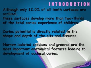 I N T R O D U C T I O N
Although only 12.5% of all tooth surfaces are
occlusal,
these surfaces develop more than two-thirds
of the total caries experience of children.
Caries potential is directly related to the
shape and depth of the pits and fissures.
Narrow isolated crevices and grooves are the
most important anatomical features leading to
development of occlusal caries.
 