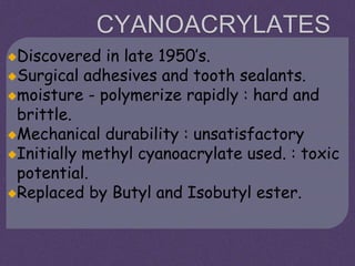 CYANOACRYLATES
Discovered in late 1950’s.
Surgical adhesives and tooth sealants.
moisture - polymerize rapidly : hard and
brittle.
Mechanical durability : unsatisfactory
Initially methyl cyanoacrylate used. : toxic
potential.
Replaced by Butyl and Isobutyl ester.
 