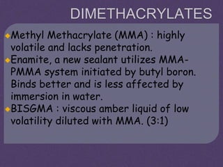 DIMETHACRYLATES
Methyl Methacrylate (MMA) : highly
volatile and lacks penetration.
Enamite, a new sealant utilizes MMA-
PMMA system initiated by butyl boron.
Binds better and is less affected by
immersion in water.
BISGMA : viscous amber liquid of low
volatility diluted with MMA. (3:1)
 