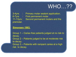 3-4yrs : Primary molar sealant application.
6-7yrs : First permanent molar .
11-13yrs : Second permanent molars and the
premolar.
Simonsen 1983.
Group 1 – Caries free patients judged at no risk to
decay.
Group 2 – Patients judged to be at moderate risk
to decay.
Group 3 – Patients with rampant caries at a high
risk to decay.
WHO…??
 
