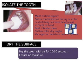 ISOLATE THE TOOTH
Most critical aspect.
Saliva contamination during or after
acid etching can have deleterious
effects on bond.
Best : Rubber dam.
Cotton rolls, dry angles
Vac-ejector moisture control system.
DRY THE SURFACE
Dry the teeth with air for 20-30 seconds.
Ensure no moisture.
 