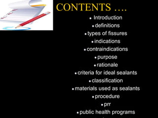 CONTENTS ….
Introduction
definitions
types of fissures
indications
contraindications
purpose
rationale
criteria for ideal sealants
classification
materials used as sealants
procedure
prr
public health programs
 