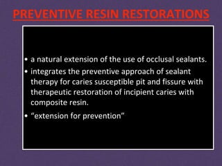 PREVENTIVE RESIN RESTORATIONS
• a natural extension of the use of occlusal sealants.
• integrates the preventive approach of sealant
therapy for caries susceptible pit and fissure with
therapeutic restoration of incipient caries with
composite resin.
• “extension for prevention”
 