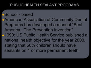 PUBLIC HEALTH SEALANT PROGRAMS
School - based
American Association of Community Dental
Programs has developed a manual “Seal
America : The Prevention Invention”
1990: US Public Health Service published a
national health objective for the year 2000,
stating that 50% children should have
sealants on 1 or more permanent teeth.
 