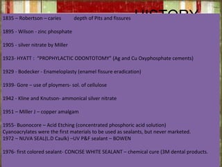 HISTORY1835 – Robertson – caries depth of Pits and fissures
1895 - Wilson - zinc phosphate
1905 - silver nitrate by Miller
1923- HYATT : “PROPHYLACTIC ODONTOTOMY” (Ag and Cu Oxyphosphate cements)
1929 - Bodecker - Enameloplasty (enamel fissure eradication)
1939- Gore – use of ploymers- sol. of cellulose
1942 - Kline and Knutson- ammonical silver nitrate
1951 – Miller J – copper amalgam
1955- Buonocore – Acid Etching (concentrated phosphoric acid solution)
Cyanoacrylates were the first materials to be used as sealants, but never marketed.
1972 – NUVA SEAL(L.D Caulk) –UV P&F sealant – BOWEN
1976- first colored sealant- CONCISE WHITE SEALANT – chemical cure (3M dental products.
 