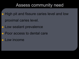 Assess community need
 High pit and fissure caries level and low
proximal caries level.
 Low sealant prevalence
 Poor access to dental care
 Low income
 