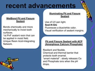recent advancements
WetBond Pit and Fissure
Sealant
Bonds chemically and micro
mechanically to moist tooth
surfaces.
1st PnF sealant resin that can
be applied in moist field.
Unique Resin Acid-Integrating
Network.
Pit and Fissure Sealant with ACP
(Amorphous Calcium Phosphate)
Resilient and flexible.
Chemical and thermal barrier that
protects tooth enamel.
“smart material” : slowly releases Ca
and Phosphate ions when the pH
drops.
Illuminating Pit and Fissure
Sealant
Use of UV pen light.
Seal-N-Glo
Fluoresces a blue/white color.
Visual verification of sealant margins.
 