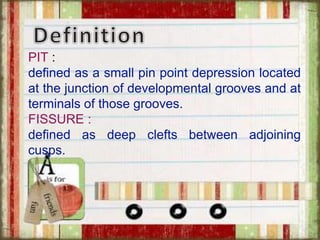 PIT :
defined as a small pin point depression located
at the junction of developmental grooves and at
terminals of those grooves.
FISSURE :
defined as deep clefts between adjoining
cusps.
 