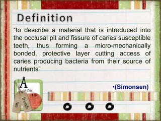 “to describe a material that is introduced into
the occlusal pit and fissure of caries susceptible
teeth, thus forming a micro-mechanically
bonded, protective layer cutting access of
caries producing bacteria from their source of
nutrients”
•(Simonsen)
 