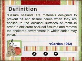 “Fissure sealants are materials designed to
prevent pit and fissure caries when they are
applied to the occlusal surfaces of teeth in
order to obliterate occlusal fissures and remove
the sheltered environment in which caries may
thrive.”
•(Gordon-1962)
 