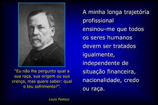 A minha longa trajetória
                                 profissional
                                 ensinou-me que todos
                                 os seres humanos
                                 devem ser tratados
                                 igualmente,
                                 independente de
 “Eu não lhe pergunto qual a     situação financeira,
 sua raça, sua origem ou sua
crença, mas quero saber: qual    nacionalidade, credo
      o teu sofrimento?”.
                                 ou raça.
                 Louis Pasteur
 