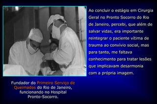 Ao concluir o estágio em Cirurgia
                                  Geral no Pronto Socorro do Rio
                                  de Janeiro, percebi, que além de
                                  salvar vidas, era importante
                                  reintegrar o paciente vítima de
                                  trauma ao convívio social, mas
                                  para tanto, me faltava
                                  conhecimento para tratar lesões
                                  que implicavam desarmonia
                                  com a própria imagem.

Fundador do Primeiro Serviço de
 Queimados do Rio de Janeiro,
    funcionando no Hospital
        Pronto-Socorro.
 
