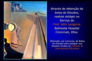 Através de obtenção de
   bolsa de Estudos,
   realizei estágio no
       Serviço do
  Prof. John Longacre
   Bethesda Hospital
    Cincinnati, Ohio.


Obtenção, por concurso, de Bolsa
  de Estudos para estagiar nos
 Estados Unidos no Institute of
     International Education
 