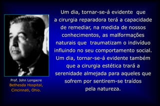 Um dia, tornar-se-á evidente que
                      a cirurgia reparadora terá a capacidade
                        de remediar, na medida de nossos
                         conhecimentos, as malformações
                      naturais que traumatizam o indivíduo
                      influindo no seu comportamento social.
                      Um dia, tornar-se-á evidente também
                          que a cirurgia estética trará a
                      serenidade almejada para aqueles que
Prof. John Longacre       sofrem por sentirem-se traídos
Bethesda Hospital,
 Cincinnati, Ohio.                pela natureza.
 