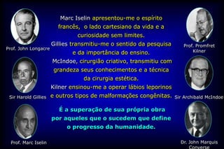 Marc Iselin apresentou-me o espírito
                        francês, o lado cartesiano da vida e a
                               curiosidade sem limites.
                      Gillies transmitiu-me o sentido da pesquisa      Prof. Promfret
Prof. John Longacre
                             e da importância do ensino.                   Kilner

                      McIndoe, cirurgião criativo, transmitiu com
                       grandeza seus conhecimentos e a técnica
                                 da cirurgia estética.
                      Kilner ensinou-me a operar lábios leporinos
 Sir Harold Gillies   e outros tipos de malformações congênitas.    Sir Archibald McIndoe

                        É a superação de sua própria obra
                      por aqueles que o sucedem que define
                           o progresso da humanidade.

  Prof. Marc Iselin                                                   Dr. John Marquis
                                                                          Converse
 