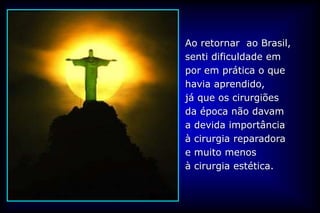 Ao retornar ao Brasil,
senti dificuldade em
por em prática o que
havia aprendido,
já que os cirurgiões
da época não davam
a devida importância
à cirurgia reparadora
e muito menos
à cirurgia estética.
 