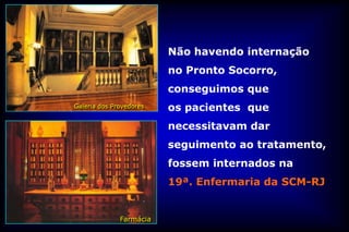 Não havendo internação
                         no Pronto Socorro,
                         conseguimos que
Galeria dos Provedores   os pacientes que
                         necessitavam dar
                         seguimento ao tratamento,
                         fossem internados na
                         19ª. Enfermaria da SCM-RJ


              Farmácia
 