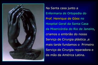 Na Santa casa junto a
Enfermaria de Ortopedia do
Prof. Henrique de Góes no
Hospital Geral da Santa Casa
da Misericórdia do Rio de Janeiro,
criamos o embrião do nosso
Serviço de Cirurgia plástica ,e
mais tarde fundamos o Primeiro
Serviço de Cirurgia reparadora e
da mão da América Latina.
 