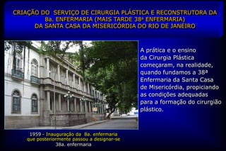 CRIAÇÃO DO SERVIÇO DE CIRURGIA PLÁSTICA E RECONSTRUTORA DA
         8a. ENFERMARIA (MAIS TARDE 38a ENFERMARIA)
      DA SANTA CASA DA MISERICÓRDIA DO RIO DE JANEIRO



                                             A prática e o ensino
                                             da Cirurgia Plástica
                                             começaram, na realidade,
                                             quando fundamos a 38ª
                                             Enfermaria da Santa Casa
                                             de Misericórdia, propiciando
                                             as condições adequadas
                                             para a formação do cirurgião
                                             plástico.



    1959 - Inauguração da 8a. enfermaria
   que posteriormente passou a designar-se
               38a. enfermaria
 