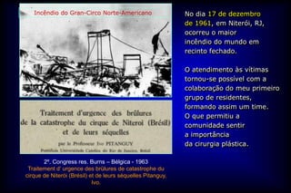 Incêndio do Gran-Circo Norte-Americano                    No dia 17 de dezembro
                                                             de 1961, em Niterói, RJ,
                                                             ocorreu o maior
                                                             incêndio do mundo em
                                                             recinto fechado.

                                                             O atendimento às vítimas
                                                             tornou-se possível com a
                                                             colaboração do meu primeiro
                                                             grupo de residentes,
                                                             formando assim um time.
                                                             O que permitiu a
                                                             comunidade sentir
                                                             a importância
                                                             da cirurgia plástica.

       2º. Congress res. Burns – Bélgica - 1963
 Traitement d’ urgence des brülures de catastrophe du
cirque de Niterói (Brésil) et de leurs séquelles Pitanguy,
                            Ivo.
 