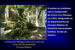 O ensino se cristalizou
                                             com a inauguração
                                             da Clínica Ivo Pitanguy
                                             em 1963, integrando-se
                                             ao Departamento de
                                             Cirurgia Plástica da
                                             Pontifícia Universidade
                                             Católica do Rio de
                                             Janeiro.


A Clínica Ivo Pitanguy torna-se o cerne do
          Curso de Pós Graduação
             Cirurgia Plástica.
 