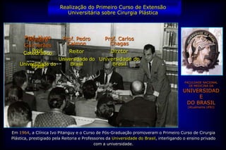 Realização do Primeiro Curso de Extensão
                            Universitária sobre Cirurgia Plástica



      Prof. Hugo
       Pinheiro           Prof. Pedro           Prof. Carlos
      Guimarães             Calmon                Chagas
         Prof.
      Catedrático             Reitor               Diretor
                    Universidade do Universidade do
    Universidade do
         Brasil          Brasil          Brasil


                                                                                          FACULDADE NACIONAL
                                                                                            DE MEDICINA DA

                                                                                         UNIVERSIDAD
                                                                                              E
                                                                                          DO BRASIL
                                                                                           (Atualmente UFRJ)




Em 1964, a Clínica Ivo Pitanguy e o Curso de Pós-Graduação promoveram o Primeiro Curso de Cirurgia
Plástica, prestigiado pela Reitoria e Professores da Universidade do Brasil, interligando o ensino privado
                                            com a universidade.
 