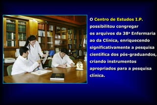 O Centro de Estudos I.P.
possibilitou congregar
os arquivos da 38a Enfermaria
ao da Clínica, enriquecendo
significativamente a pesquisa
científica dos pós-graduandos,
criando instrumentos
apropriados para a pesquisa
clínica.
 