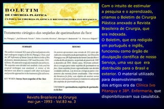 Com o intuito de estimular
                                 a pesquisa e o aprendizado,
                                 criamos o Boletim de Cirurgia
                                 Plástica anexado a Revista
                                 Brasileira de Cirurgia, que
                                 era indexada.
                                 O Boletim, que era redigido
                                 em português e inglês,
                                 funcionou como órgão de
                                 divulgação científica de nosso
                                 Serviço, uma vez que era
                                 distribuído para o Brasil e
                                 exterior. O material utilizado
                                 para desenvolvimento
                                 dos artigos era da Clínica Ivo
                                 Pitanguy e 38ª. Enfermaria, que
Revista Brasileira de Cirurgia   disponibilizavam sua casuística.
mai-jun – 1993 - Vol.83 no. 3
 