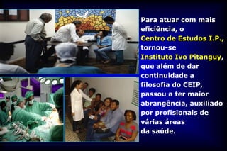 Para atuar com mais
eficiência, o
Centro de Estudos I.P.,
tornou-se
Instituto Ivo Pitanguy,
que além de dar
continuidade a
filosofia do CEIP,
passou a ter maior
abrangência, auxiliado
por profisionais de
várias áreas
da saúde.
 