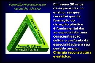 FORMAÇÃO PROFISSIONAL DO   Em meus 50 anos
   CIRURGIÃO PLÁSTICO      de experiência no
                           ensino, sempre
                           ressaltei que na
                           formação do
                           cirurgião plástico
                           é fundamental dar
                           ao especialista uma
                           conscientização
                           sólida e profunda da
                           especialidade em seu
     Formação Cultural
   Formação Técnica        sentido amplo:
                           Cirurgia reconstrutora
                           e estética.
 