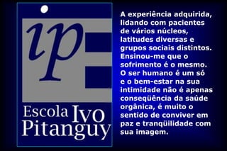 A experiência adquirida,
lidando com pacientes
de vários núcleos,
latitudes diversas e
grupos sociais distintos.
Ensinou-me que o
sofrimento é o mesmo.
O ser humano é um só
e o bem-estar na sua
intimidade não é apenas
conseqüência da saúde
orgânica, é muito o
sentido de conviver em
paz e tranqüilidade com
sua imagem.
 