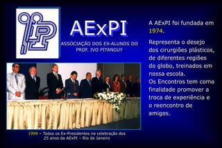AExPI
                                                   A AExPI foi fundada em
                                                   1974.

                ASSOCIAÇÃO DOS EX-ALUNOS DO        Representa o desejo
                     PROF. IVO PITANGUY            dos cirurgiões plásticos,
                                                   de diferentes regiões
                                                   do globo, treinados em
                                                   nossa escola.
                                                   Os Encontros tem como
                                                   finalidade promover a
                                                   troca de experiência e
                                                   o reencontro de
                                                   amigos.


1999 – Todos os Ex-Presidentes na celebração dos
       25 anos da AExPI – Rio de Janeiro
 
