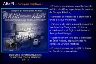 AExPI – Principais Objetivos :
                                  • Promover e estimular o conhecimento
                                  médico científico, especialmente na área
                                  da Cirurgia Plástica;

                                  • Defender os interesses e promover a
                                  união de seus membros;

                                  • Estudar e divulgar, em conjunto com o
                                  Instituto Ivo Pitanguy as técnicas e
                                  procedimentos cirúrgicos adotados no
                                  Serviço Ivo Pitanguy;

                                  • Estabelecer um foro para a discussão
                                  da Ética Médica, especialmente no
                                  campo da Cirurgia Plástica;

                                  • Promover encontros científicos tanto
                                  no Brasil como no exterior.
    ENCONTRO COMEMORATIVO DOS
     50 ANOS DA ESCOLA PITANGUY
               (2011)
 