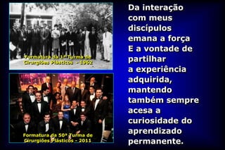 Da interação
                              com meus
                              discípulos
                              emana a força
                              E a vontade de
Formatura da 1ª Turma de
Cirurgiões Plásticos - 1962
                              partilhar
                              a experiência
                              adquirida,
                              mantendo
                              também sempre
                              acesa a
                              curiosidade do
Formatura da 50ª Turma de
                              aprendizado
Cirurgiões Plásticos - 2011   permanente.
 