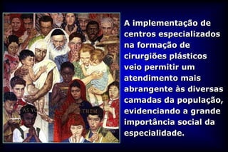 A implementação de
centros especializados
na formação de
cirurgiões plásticos
veio permitir um
atendimento mais
abrangente às diversas
camadas da população,
evidenciando a grande
importância social da
especialidade.
 