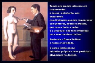 Temos um grande interesse em
compreender
a beleza; entretanto, nos
deparamos
com limitações quando comparados
com pintores, poetas e artistas,
que com a tinta, a pedra
e o vocábulo, não tem limitações
para suas mentes criativas.

Anatomia e forma limitam
a nossa criatividade.

O corpo lúcido possui
iniciativa própria e deve participar
ativamente na decisão.
 
