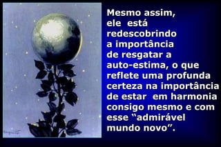 Mesmo assim,
ele está
redescobrindo
a importância
de resgatar a
auto-estima, o que
reflete uma profunda
certeza na importância
de estar em harmonia
consigo mesmo e com
esse “admirável
mundo novo”.
 