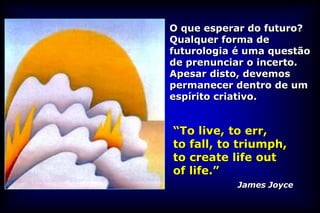 O que esperar do futuro?
Qualquer forma de
futurologia é uma questão
de prenunciar o incerto.
Apesar disto, devemos
permanecer dentro de um
espírito criativo.


“To live, to err,
to fall, to triumph,
to create life out
of life.”
            James Joyce
 